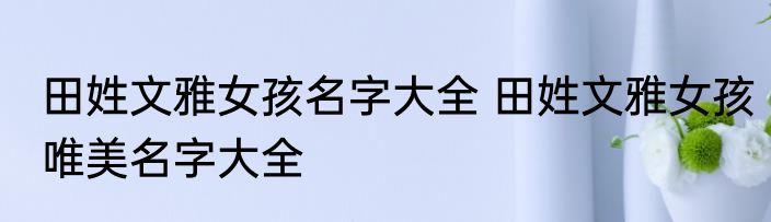 田姓文雅女孩名字大全 田姓文雅女孩唯美名字大全