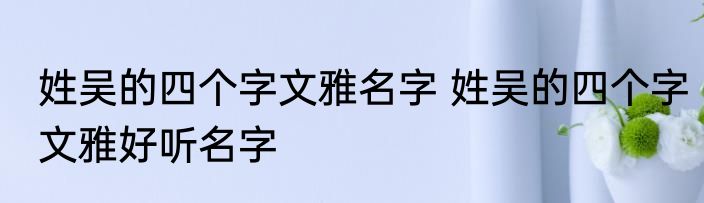 姓吴的四个字文雅名字 姓吴的四个字文雅好听名字
