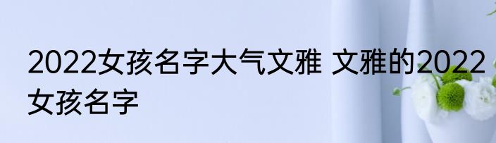 2022女孩名字大气文雅 文雅的2022女孩名字