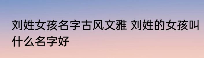刘姓女孩名字古风文雅 刘姓的女孩叫什么名字好