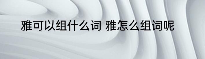 雅可以组什么词 雅怎么组词呢