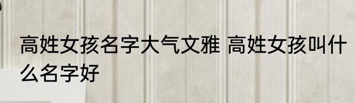 高姓女孩名字大气文雅 高姓女孩叫什么名字好