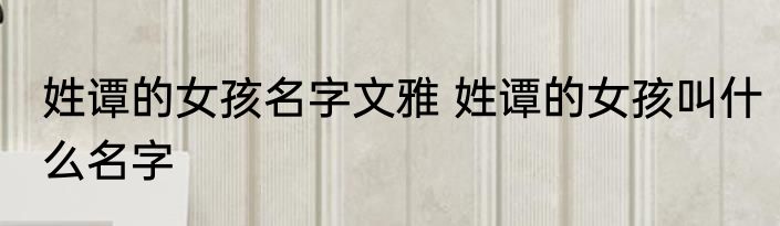 姓谭的女孩名字文雅 姓谭的女孩叫什么名字