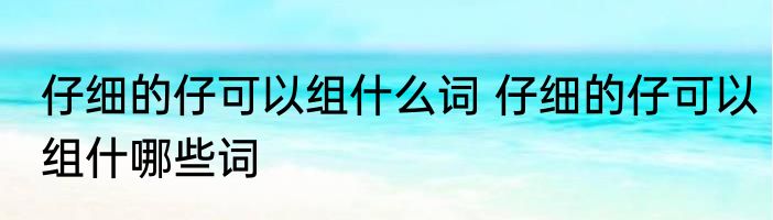 仔细的仔可以组什么词 仔细的仔可以组什哪些词