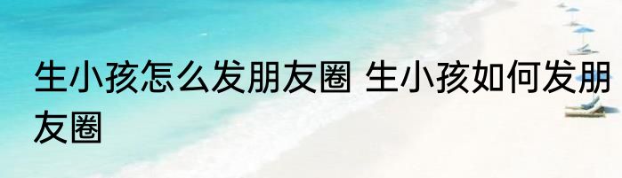 生小孩怎么发朋友圈 生小孩如何发朋友圈
