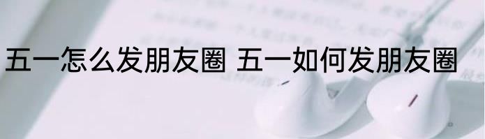 五一怎么发朋友圈 五一如何发朋友圈
