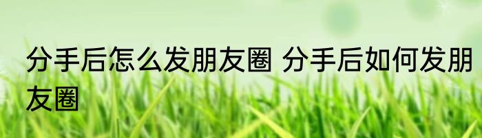 分手后怎么发朋友圈 分手后如何发朋友圈
