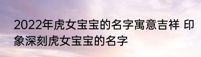 2022年虎女宝宝的名字寓意吉祥 印象深刻虎女宝宝的名字
