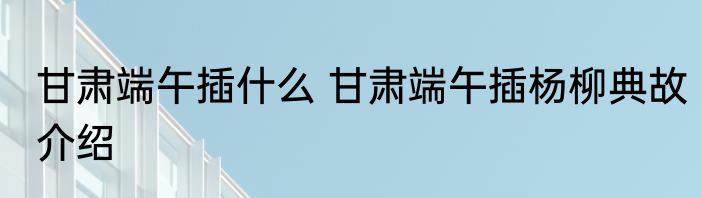 甘肃端午插什么 甘肃端午插杨柳典故介绍