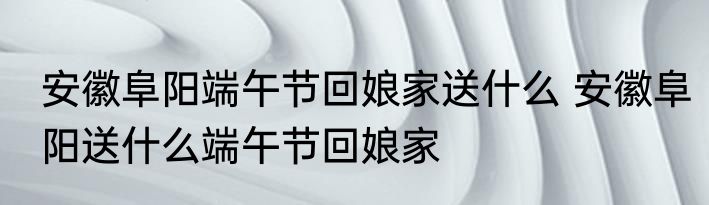 安徽阜阳端午节回娘家送什么 安徽阜阳送什么端午节回娘家