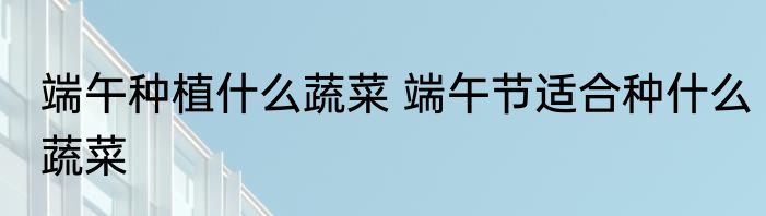 端午种植什么蔬菜 端午节适合种什么蔬菜