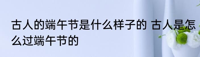 古人的端午节是什么样子的 古人是怎么过端午节的