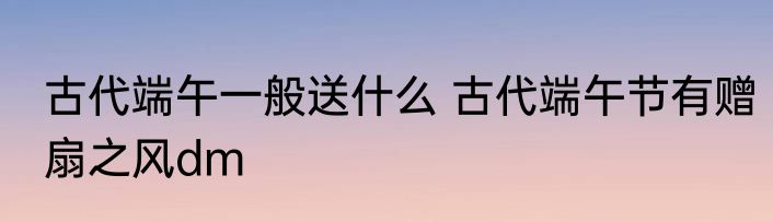 古代端午一般送什么 古代端午节有赠扇之风dm