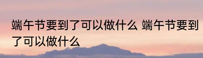 端午节要到了可以做什么 端午节要到了可以做什么