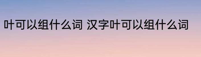 叶可以组什么词 汉字叶可以组什么词