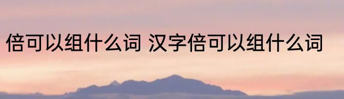 倍可以组什么词 汉字倍可以组什么词