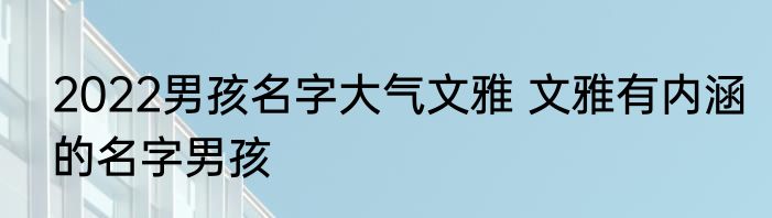 2022男孩名字大气文雅 文雅有内涵的名字男孩
