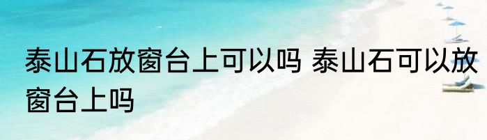 泰山石放窗台上可以吗 泰山石可以放窗台上吗