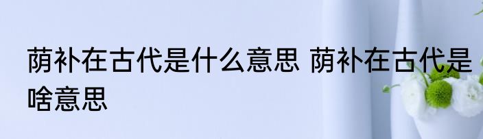荫补在古代是什么意思 荫补在古代是啥意思