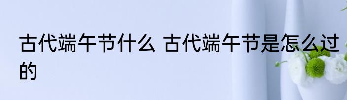 古代端午节什么 古代端午节是怎么过的