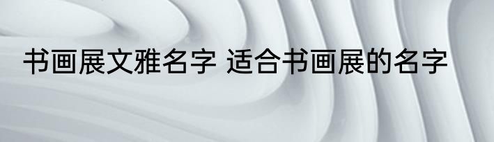 书画展文雅名字 适合书画展的名字