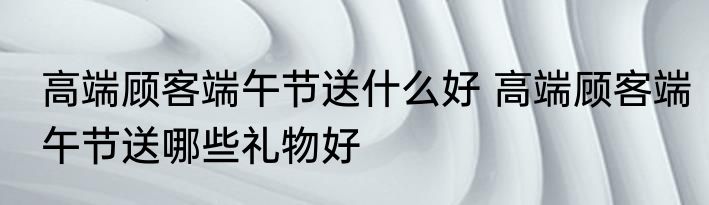 高端顾客端午节送什么好 高端顾客端午节送哪些礼物好