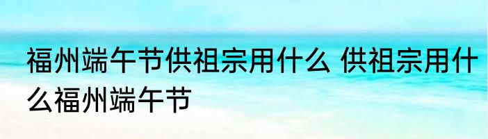 福州端午节供祖宗用什么 供祖宗用什么福州端午节