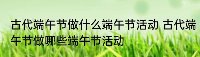 古代端午节做什么端午节活动 古代端午节做哪些端午节活动