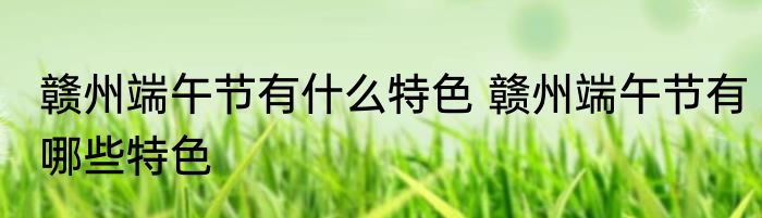 赣州端午节有什么特色 赣州端午节有哪些特色