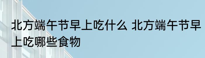 北方端午节早上吃什么 北方端午节早上吃哪些食物