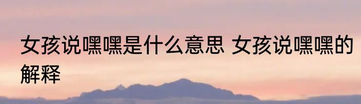 女孩说嘿嘿是什么意思 女孩说嘿嘿的解释