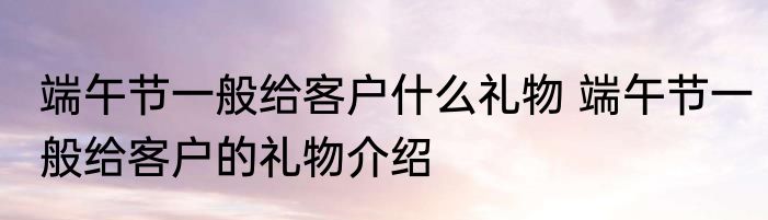 端午节一般给客户什么礼物 端午节一般给客户的礼物介绍