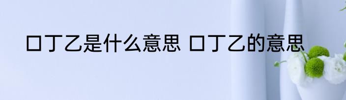 口丁乙是什么意思 口丁乙的意思