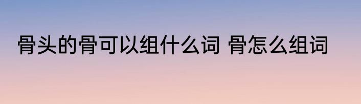 骨头的骨可以组什么词 骨怎么组词