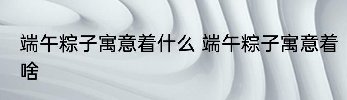 端午粽子寓意着什么 端午粽子寓意着啥