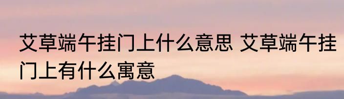 艾草端午挂门上什么意思 艾草端午挂门上有什么寓意