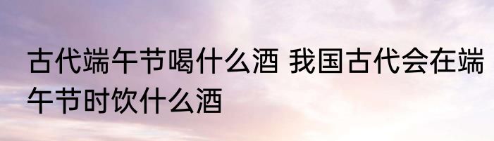 古代端午节喝什么酒 我国古代会在端午节时饮什么酒