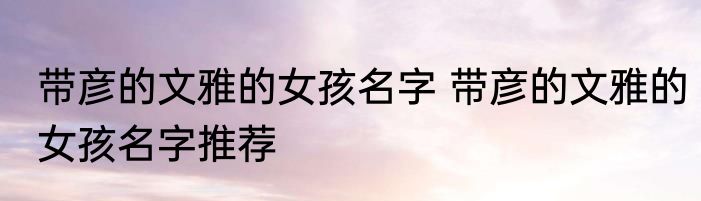 带彦的文雅的女孩名字 带彦的文雅的女孩名字推荐