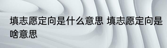 填志愿定向是什么意思 填志愿定向是啥意思