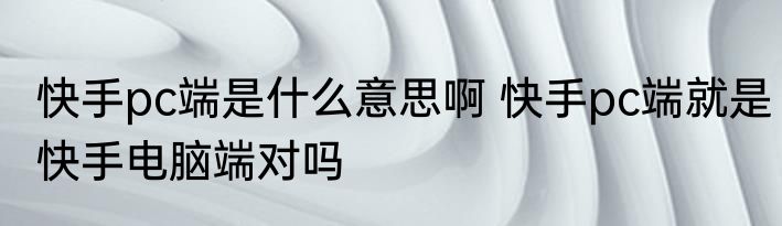 快手pc端是什么意思啊 快手pc端就是快手电脑端对吗