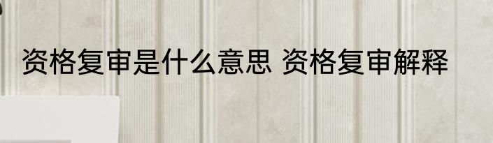 资格复审是什么意思 资格复审解释