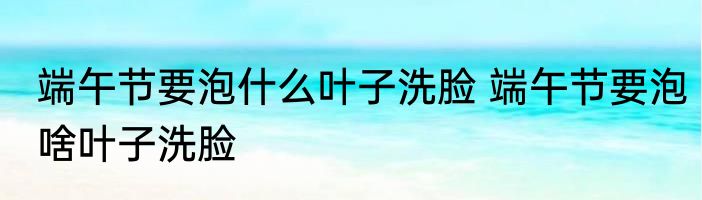 端午节要泡什么叶子洗脸 端午节要泡啥叶子洗脸