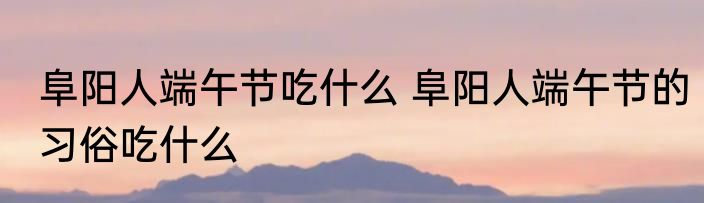 阜阳人端午节吃什么 阜阳人端午节的习俗吃什么