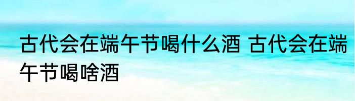 古代会在端午节喝什么酒 古代会在端午节喝啥酒
