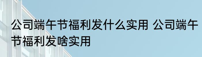 公司端午节福利发什么实用 公司端午节福利发啥实用