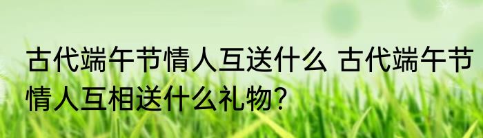 古代端午节情人互送什么 古代端午节情人互相送什么礼物？