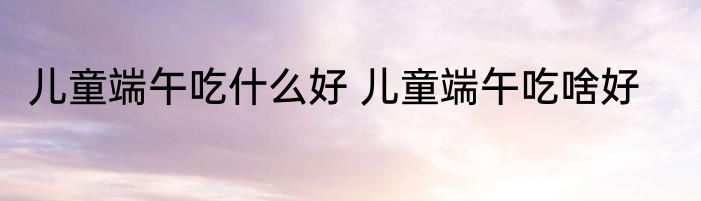 儿童端午吃什么好 儿童端午吃啥好