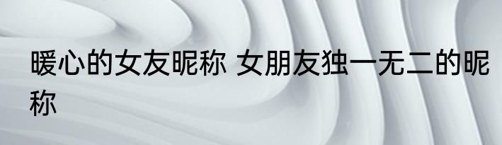 暖心的女友昵称 女朋友独一无二的昵称