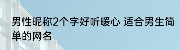 男性昵称2个字好听暖心 适合男生简单的网名