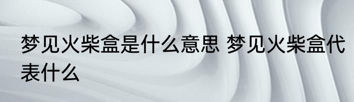 梦见火柴盒是什么意思 梦见火柴盒代表什么
